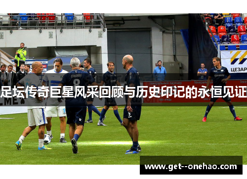 足坛传奇巨星风采回顾与历史印记的永恒见证 足坛传奇巨星风采回顾与历史印记的永恒见证