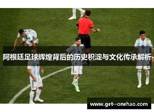 阿根廷足球辉煌背后的历史积淀与文化传承解析