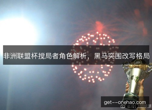 非洲联盟杯搅局者角色解析，黑马突围改写格局